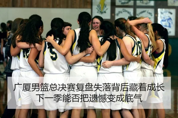 广厦男篮总决赛复盘失落背后藏着成长下一季能否把遗憾变成底气